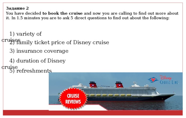 Задание 2 You have decided to book the cruise and now you are calling to find out more about it. In 1.5 minutes you are to ask 5 direct questions to find out about the following: 1) variety of cruises 2) family ticket price of Disney cruise 3) insurance coverage 4) duration of Disney cruise 5) refreshments 
