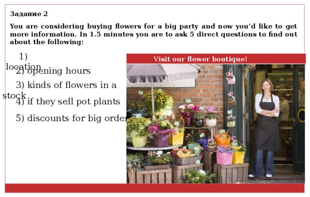 Задание 2 You are considering buying flowers for a big party and now you’d like to get more information. In 1.5 minutes you are to ask 5 direct questions to find out about the following: 1) location  V isit our flower boutique! 2) opening hours 3) kinds of flowers in a stock 4) if they sell pot plants 5) discounts for big orders 