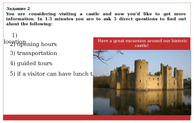 Задание 2 You are considering visiting a castle and now you’d like to get more information. In 1.5 minutes you are to ask 5 direct questions to find out about the following: 1) location  Have a great excursion around our historic castle !   2) opening hours 3) transportation 4) guided tours 5) if a visitor can have lunch there 