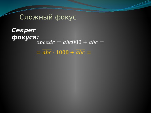 Сложный фокус Секрет фокуса:     К задуманному трёхзначному числу приписали это же число ещё раз. Это то же самое, что приписать три ноля и прибавить затем первоначальное число. Например: 872872= 872000+872.Число увеличили в 1000 раз и, кроме того, прибавили его самого, т. е. умножили число на 1001. Чтобы угадать задуманное число это произведение разделили последовательно на 7, на 11 и на 13. В итоге разделили его на 7*11*13, т.е. разделили его на 1001  