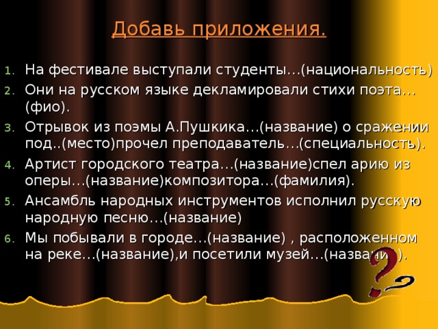 Добавь приложения. На фестивале выступали студенты…(национальность) Они на русском языке декламировали стихи поэта…(фио). Отрывок из поэмы А.Пушкика…(название) о сражении под..(место)прочел преподаватель…(специальность). Артист городского театра…(название)спел арию из оперы…(название)композитора…(фамилия). Ансамбль народных инструментов исполнил русскую народную песню…(название) Мы побывали в городе…(название) , расположенном на реке…(название),и посетили музей…(название).   