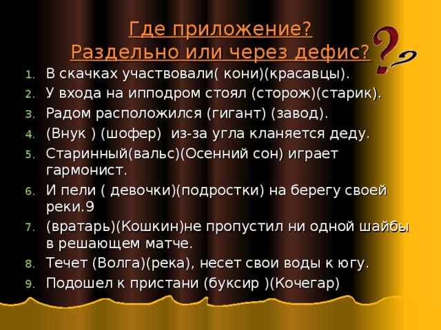 Где приложение?  Раздельно или через дефис? В скачках участвовали( кони)(красавцы). У входа на ипподром стоял (сторож)(старик). Радом расположился (гигант) (завод). (Внук ) (шофер) из-за угла кланяется деду. Старинный(вальс)(Осенний сон) играет гармонист. И пели ( девочки)(подростки) на берегу своей реки.9 (вратарь)(Кошкин)не пропустил ни одной шайбы в решающем матче. Течет (Волга)(река), несет свои воды к югу. Подошел к пристани (буксир )(Кочегар) 