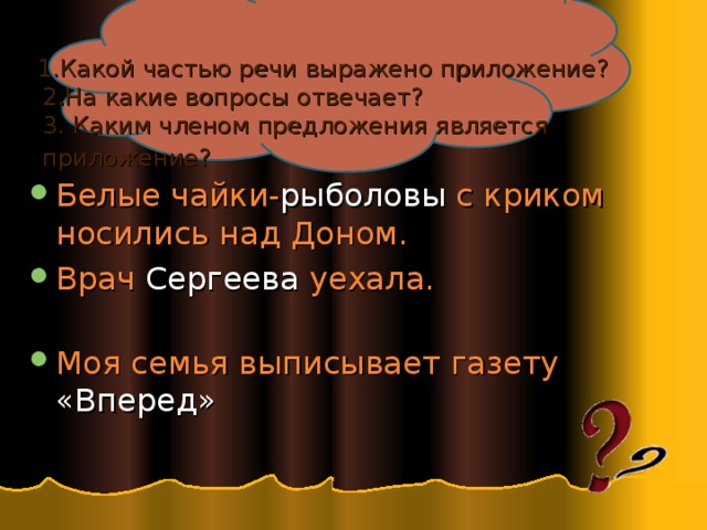  1.Какой частью речи выражено приложение?  2.На какие вопросы отвечает?  3. Каким членом предложения является  приложение?  Белые чайки- рыболовы с криком носились над Доном. Врач Сергеева уехала.   Моя семья выписывает газету «Вперед» 