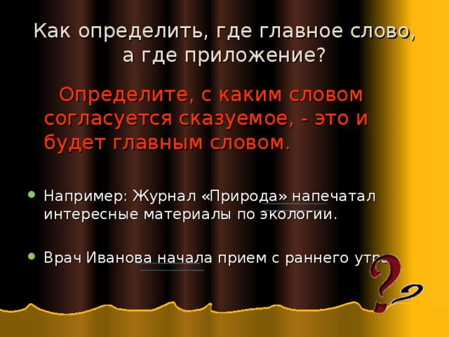 Как определить, где главное слово, а где приложение?  Определите, с каким словом согласуется сказуемое, - это и будет главным словом. Например: Журнал «Природа» напечатал интересные материалы по экологии.  Врач Иванова начала прием с раннего утра. 