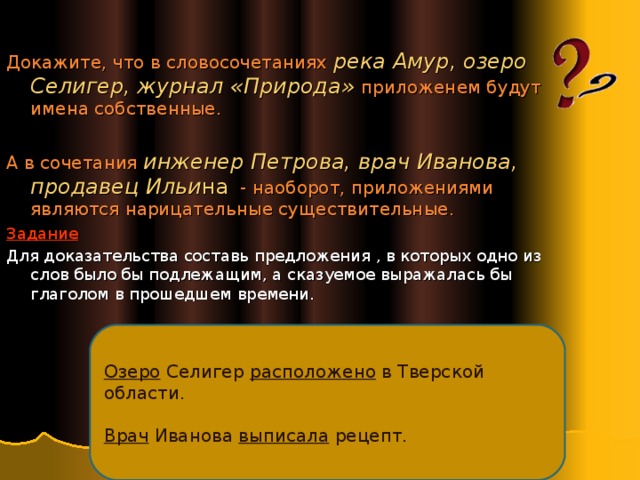 Докажите, что в словосочетаниях река Амур, озеро Селигер, журнал «Природа» приложенем будут имена собственные. А в сочетания инженер Петрова, врач Иванова, продавец Ильи на - наоборот, приложениями являются нарицательные существительные . Задание Для доказательства составь предложения , в которых одно из слов было бы подлежащим, а сказуемое выражалась бы глаголом в прошедшем времени. Озеро Селигер расположено в Тверской области. Врач Иванова выписала рецепт. 