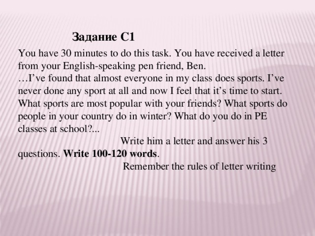 Задание С1 You have 30 minutes to do this task. You have received a letter from your English-speaking pen friend, Ben. … I’ve found that almost everyone in my class does sports. I’ve never done any sport at all and now I feel that it’s time to start. What sports are most popular with your friends? What sports do people in your country do in winter? What do you do in PE classes at school?...  Write him a letter and answer his 3 questions. Write 100-120 words .  Remember the rules of letter writing 