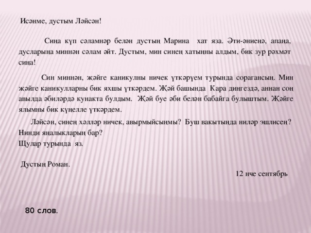 Исәнме, дустым Ләйсән!  Сиңа күп сәламнәр белән дустың Марина хат яза. Әти-әниеңә, апаңа, дусларыңа миннән сәлам әйт. Дустым, мин синең хатыңны алдым, бик зур рәхмәт сиңа!  Син миннән, җәйге каникулны ничек үткәрүем турында сорагансың. Мин җәйге каникулларны бик яхшы үткәрдем. Җәй башында Кара диңгездә, аннан соң авылда әбиләрдә кунакта булдым. Җәй буе әби белән бабайга булыштым. Җәйге ялымны бик күңелле үткәрдем.  Ләйсән, синең хәлләр ничек, авырмыйсыңмы? Буш вакытыңда ниләр эшлисең? Нинди яңалыкларың бар? Щулар турында яз.  Дустың Роман.  12 нче сентябрь 80 слов. 