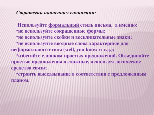 Стратегии написания сочинения:       Используйте  формальный  стиль письма,  а именно:  не используйте сокращенные формы; не используйте скобки и восклицательные знаки; не используйте вводные слова характерные для неформального стиля (well, you know и т.д.); избегайте слишком простых предложений. Объединяйте простые предложения в сложные, используя логические средства связи; строить высказывание в соответствии с предложенным планом. 