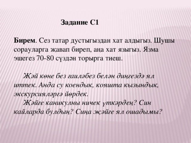 Задание С1 Бирем . Сез татар дустыгыздан хат алдыгыз. Шушы сорауларга җавап биреп, аңа хат языгыз. Язма эшегез 70-80 сүздән торырга тиеш.    Җәй көне без гаиләбез белән диңгездә ял иттек. Анда су коендык, кояшта кызындык, экскурсияләргә йөрдек.  Җәйге каникулны ничек үткәрдең? Син кайларда булдың? Сиңа җәйге ял ошадымы? 