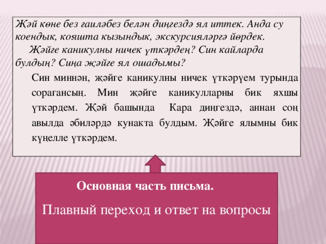 Җәй көне без гаиләбез белән диңгездә ял иттек. Анда су коендык, кояшта кызындык, экскурсияләргә йөрдек.  Җәйге каникулны ничек үткәрдең? Син кайларда булдың? Сиңа җәйге ял ошадымы? Син миннән, җәйге каникулны ничек үткәрүем турында сорагансың. Мин җәйге каникулларны бик яхшы үткәрдем. Җәй башында Кара диңгездә, аннан соң авылда әбиләрдә кунакта булдым. Җәйге ялымны бик күңелле үткәрдем. Плавный переход и ответ на вопросы Основная часть письма. 