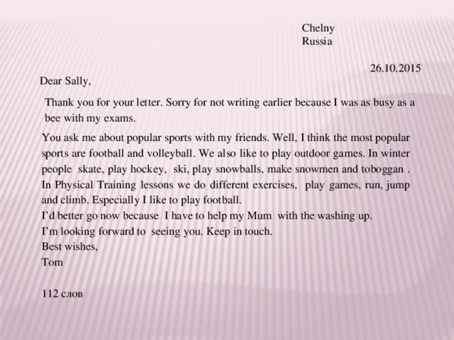 Chelny Russia    26.10.2015 Dear Sally, Thank you for your letter. Sorry for not writing earlier because I was as busy as a bee with my exams. You ask me about popular sports with my friends. Well, I think the most popular sports are football and volleyball. We also like to play outdoor games. In winter people skate, play hockey, ski, play snowballs, make snowmen and toboggan . In Physical Training lessons we do different exercises, play games, run, jump and climb. Especially I like to play football. I’d better go now because I have to help my Mum with the washing up. I’m looking forward to seeing you. Keep in touch. Best wishes, Tom 112 слов 