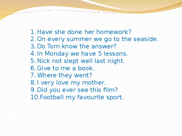 Have she done her homework? On every summer we go to the seaside. Do Tom know the answer? In Monday we have 5 lessons. Nick not slept well last night. Give to me a book. Where they went? I very love my mother. Did you ever see this film? Football my favourite sport. 