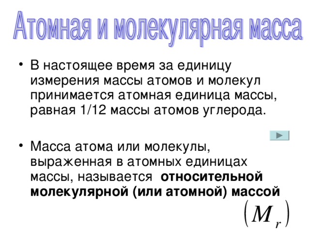 В настоящее время за единицу измерения массы атомов и молекул принимается атомная единица массы, равная 1/12 массы атомов углерода. Масса атома или молекулы, выраженная в атомных единицах массы, называется относительной молекулярной (или атомной) массой
