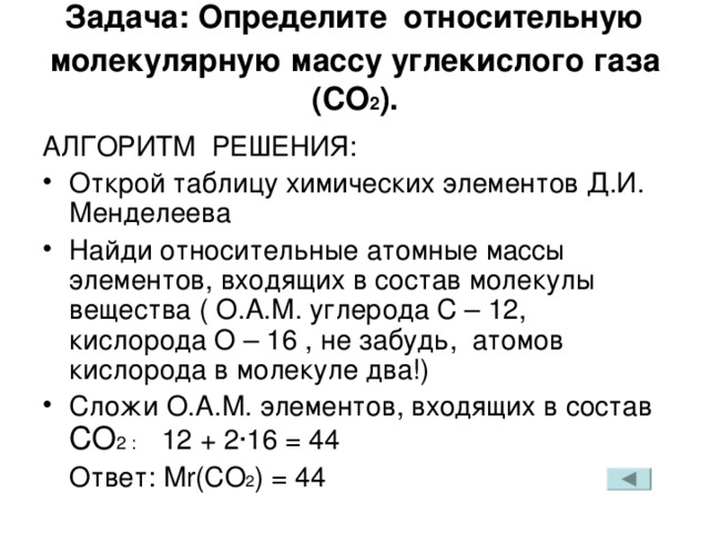Задача: Определите  относительную молекулярную массу углекислого газа ( CO 2 ) .   АЛГОРИТМ РЕШЕНИЯ: Открой таблицу химических элементов Д.И. Менделеева Найди относительные атомные массы элементов, входящих в состав молекулы вещества ( О.А.М. углерода С – 12, кислорода О – 16 , не забудь, атомов кислорода в молекуле два!) Сложи О.А.М. элементов, входящих в состав  CO 2 : 12 + 2 · 16 =  44  Ответ: Mr(CO 2 ) = 44