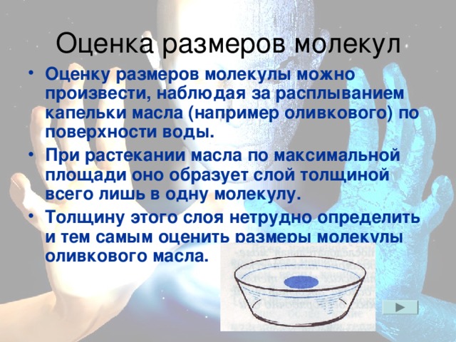 Оценку размеров молекулы можно произвести, наблюдая за расплыванием капельки масла (например оливкового) по поверхности воды. При растекании масла по максимальной площади оно образует слой толщиной всего лишь в одну молекулу. Толщину этого слоя нетрудно определить и тем самым оценить размеры молекулы оливкового масла.
