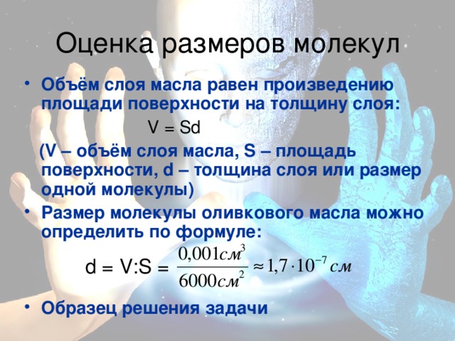 Объём слоя масла равен произведению площади поверхности на толщину слоя:    V = Sd  (V – объём слоя масла, S – площадь поверхности, d – толщина слоя или размер одной молекулы) Размер молекулы оливкового масла можно определить по формуле:   Образец решения задачи