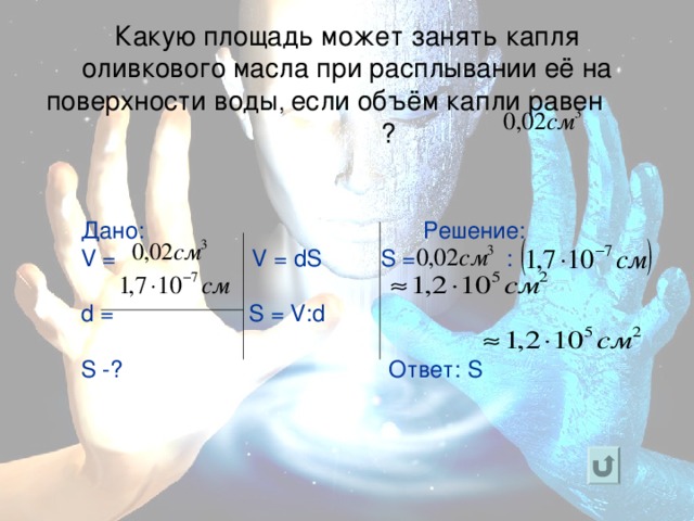 Какую площадь может занять капля оливкового масла при расплывании её на поверхности воды , если объём капли равен ?   Дано:  Решение: V =  V = dS  S =   :     d = S = V:d  S - ? Ответ: S