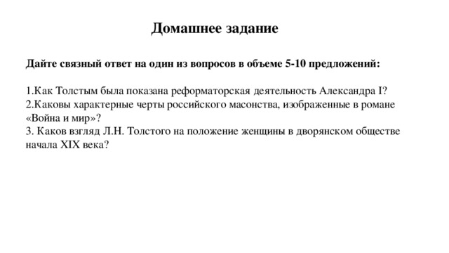 Домашнее задание Дайте связный ответ на один из вопросов в объеме 5-10 предложений: Как Толстым была показана реформаторская деятельность Александра I ? Каковы характерные черты российского масонства, изображенные в романе «Война и мир»?  Каков взгляд Л.Н. Толстого на положение женщины в дворянском обществе начала XIX века?  