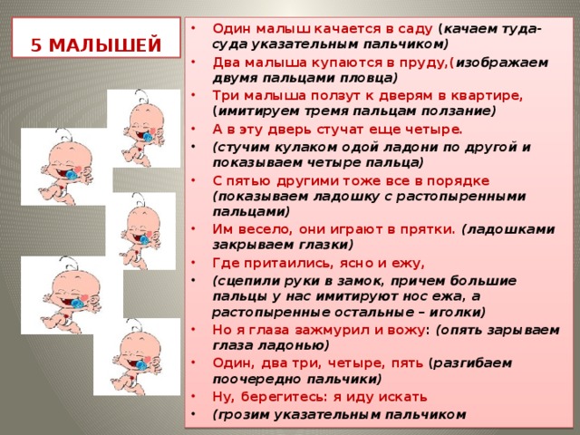 5 МАЛЫШЕЙ Один малыш качается в саду ( качаем туда-суда указательным пальчиком) Два малыша купаются в пруду,( изображаем двумя пальцами пловца) Три малыша ползут к дверям в квартире, ( имитируем тремя пальцам ползание) А в эту дверь стучат еще четыре. (стучим кулаком одой ладони по другой и показываем четыре пальца) С пятью другими тоже все в порядке (показываем ладошку с растопыренными пальцами) Им весело, они играют в прятки. (ладошками закрываем глазки) Где притаились, ясно и ежу, (сцепили руки в замок, причем большие пальцы у нас имитируют нос ежа, а растопыренные остальные – иголки) Но я глаза зажмурил и вожу : (опять зарываем глаза ладонью) Один, два три, четыре, пять ( разгибаем поочередно пальчики) Ну, берегитесь: я иду искать (грозим указательным пальчиком 