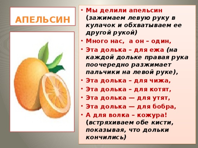 Мы делили апельсин ( зажимаем левую руку в кулачок и обхватываем ее другой рукой) Много нас, а он – один, Эта долька – для ежа (на каждой дольке правая рука поочередно разжимает пальчики на левой руке), Эта долька – для чижа, Эта долька – для котят, Эта долька — для утят, Эта долька — для бобра, А для волка – кожура! ( встряхиваем обе кисти, показывая, что дольки кончились)  АПЕЛЬСИН 