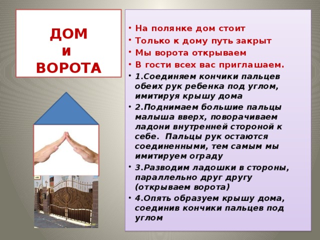 ДОМ  и  ВОРОТА  На полянке дом стоит Только к дому путь закрыт Мы ворота открываем В гости всех вас приглашаем. 1.Соединяем кончики пальцев обеих рук ребенка под углом, имитируя крышу дома 2.Поднимаем большие пальцы малыша вверх, поворачиваем ладони внутренней стороной к себе. Пальцы рук остаются соединенными, тем самым мы имитируем ограду 3.Разводим ладошки в стороны, параллельно друг другу (открываем ворота) 4.Опять образуем крышу дома, соединив кончики пальцев под углом 