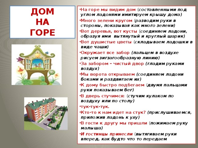 ДОМ  НА  ГОРЕ На горе мы видим дом ( составленными под углом ладонями имитируем крышу дома) Много зелени кругом ( разводим руки в стороны, показывая как много зелени) Вот деревья, вот кусты ( соединяем ладони, образуя ими вытянутый и круглый шарик) Вот душистые цветы ( складываем ладошки в виде чаши) Окружает все забор (пальцем в воздухе рисуем зигзагообразную линию) За забором – чистый двор (гладим руками воздух) Мы ворота открываем (соединяем ладони боками и раздвигаем их) К дому быстро подбегаем ( двумя пальцами руки показываем бег) В дверь стучимся: ( стучим кулаком по воздуху или по столу) тук-тук-тук. Кто-то к нам идет на стук? (прислушиваемся, приложив ладонь к уху) В гости к другу мы пришли ( пожимаем руку малыша) И гостинцы принесли ( вытягиваем руки вперед, как будто что то передаем  