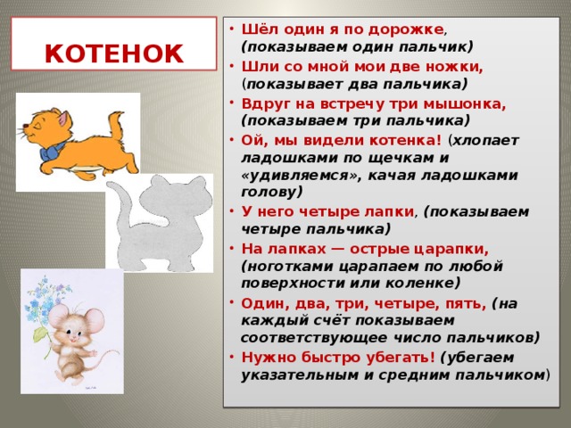 КОТЕНОК Шёл один я по дорожке , (показываем один пальчик) Шли со мной мои две ножки, ( показывает два пальчика) Вдруг на встречу три мышонка, (показываем три пальчика) Ой, мы видели котенка! ( хлопает ладошками по щечкам и «удивляемся», качая ладошками голову) У него четыре лапки , (показываем четыре пальчика) На лапках — острые царапки, (ноготками царапаем по любой поверхности или коленке) Один, два, три, четыре, пять, (на каждый счёт показываем соответствующее число пальчиков) Нужно быстро убегать! (убегаем указательным и средним пальчиком ) 