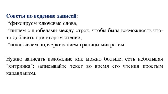 Советы по ведению записей :   *фиксируем ключевые слова,   *пишем с пробелами между строк, чтобы была возможность что-то добавить при втором чтении,   *показываем подчеркиванием границы микротем.   Нужно записать изложение как можно больше, есть небольшая 
