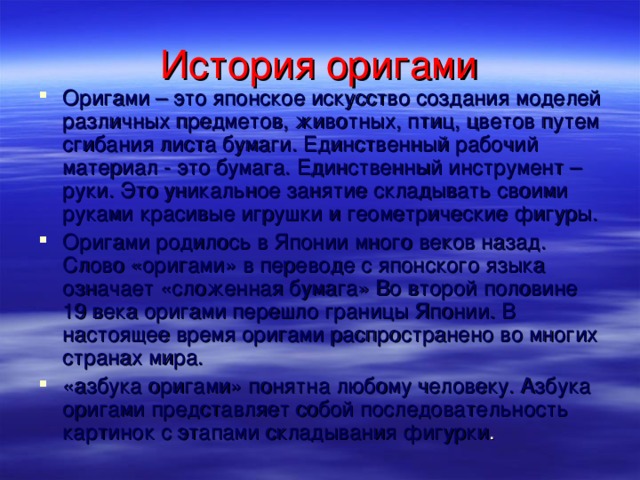 История оригами Оригами – это японское искусство создания моделей различных предметов, животных, птиц, цветов путем сгибания листа бумаги. Единственный рабочий материал - это бумага. Единственный инструмент – руки. Это уникальное занятие складывать своими руками красивые игрушки и геометрические фигуры. Оригами родилось в Японии много веков назад. Слово «оригами» в переводе с японского языка означает «сложенная бумага» Во второй половине 19 века оригами перешло границы Японии. В настоящее время оригами распространено во многих странах мира. «азбука оригами» понятна любому человеку. Азбука оригами представляет собой последовательность картинок с этапами складывания фигурки .   
