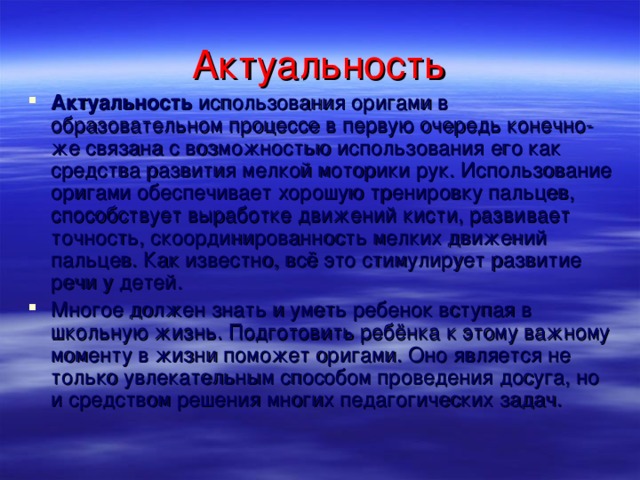 Актуальность Актуальность  использования оригами в образовательном процессе в первую очередь конечно-же связана с возможностью использования его как средства развития мелкой моторики рук. Использование оригами обеспечивает хорошую тренировку пальцев, способствует выработке движений кисти, развивает точность, скоординированность мелких движений пальцев. Как известно, всё это стимулирует развитие речи у детей. Многое должен знать и уметь ребенок вступая в школьную жизнь. Подготовить ребёнка к этому важному моменту в жизни поможет оригами. Оно является не только увлекательным способом проведения досуга, но и средством решения многих педагогических задач.   