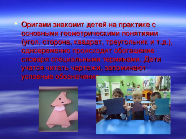 Оригами знакомит детей на практике с основными геометрическими понятиями (угол, сторона, квадрат, треугольник и т.д.), одновременно происходит обогащение словаря специальными терминами. Дети учатся читать чертежи, запоминают условные обозначения .  