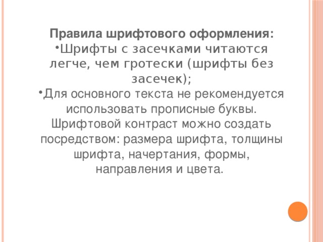 Правила шрифтового оформления: Шрифты с засечками читаются легче, чем гротески (шрифты без засечек); Для основного текста не рекомендуется использовать прописные буквы. Шрифтовой контраст можно создать посредством: размера шрифта, толщины шрифта, начертания, формы, направления и цвета.  