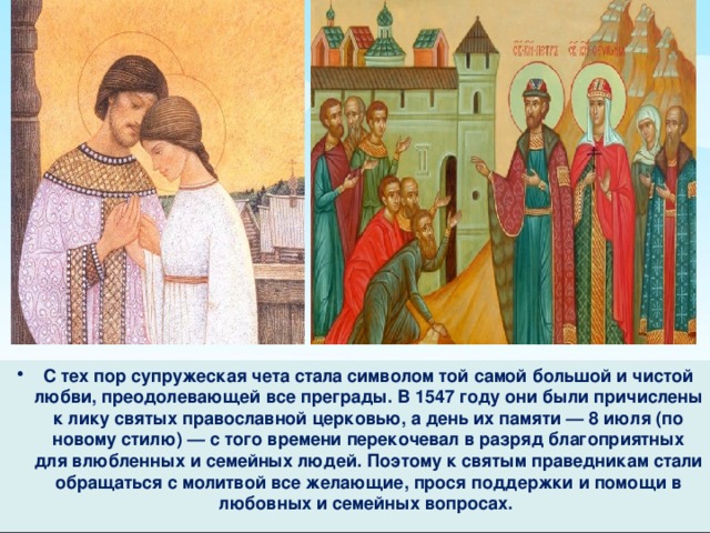 С тех пор супружеская чета стала символом той самой большой и чистой любви, преодолевающей все преграды. В 1547 году они были причислены к лику святых православной церковью, а день их памяти — 8 июля (по новому стилю) — с того времени перекочевал в разряд благоприятных для влюбленных и семейных людей. Поэтому к святым праведникам стали обращаться с молитвой все желающие, прося поддержки и помощи в любовных и семейных вопросах. 