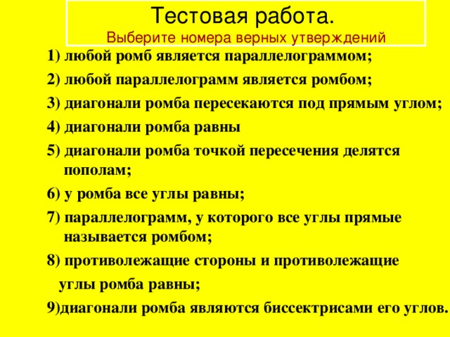 Тестовая работа.  Выберите номера верных утверждений 1) любой ромб является параллелограммом; 2) любой параллелограмм является ромбом; 3) диагонали ромба пересекаются под прямым углом; 4) диагонали ромба равны 5) диагонали ромба точкой пересечения делятся пополам; 6) у ромба все углы равны; 7) параллелограмм, у которого все углы прямые называется ромбом; 8) противолежащие стороны и противолежащие  углы ромба равны; 9)диагонали ромба являются биссектрисами его углов. 