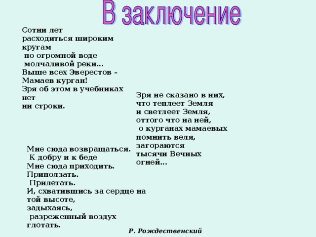 Сотни лет расходиться широким кругам  по огромной воде  молчаливой реки... Выше всех Эверестов – Мамаев курган! Зря об этом в учебниках нет ни строки.  Зря не сказано в них, что теплеет Земля и светлеет Земля, оттого что на ней,  о курганах мамаевых помнить веля, загораются тысячи Вечных огней...  Мне сюда возвращаться.  К добру и к беде Мне сюда приходить. Приползать.  Прилетать. И, схватившись за сердце на той высоте, задыхаясь,  разреженный воздух глотать. Р. Рождественский  