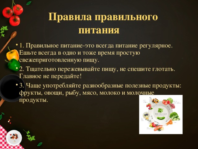  Правила правильного питания 1. Правильное питание-это всегда питание регулярное. Ешьте всегда в одно и тоже время простую свежеприготовленную пищу. 2. Тщательно пережевывайте пищу, не спешите глотать. Главное не передайте! 3. Чаще употребляйте разнообразные полезные продукты: фрукты, овощи, рыбу, мясо, молоко и молочные продукты. 