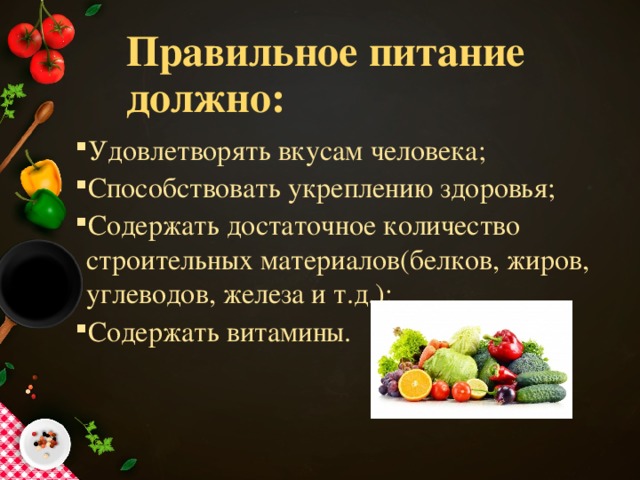 Правильное питание должно: Удовлетворять вкусам человека; Способствовать укреплению здоровья; Содержать достаточное количество строительных материалов(белков, жиров, углеводов, железа и т.д.); Содержать витамины. Удовлетворять вкусам человека; Способствовать укреплению здоровья; Содержать достаточное количество строительных материалов(белков, жиров, углеводов, железа и т.д.); Содержать витамины. 
