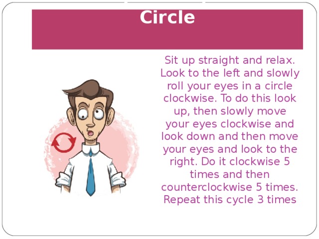 Rolling Your Eyes in a Circle   Sit up straight and relax. Look to the left and slowly roll your eyes in a circle clockwise. To do this look up, then slowly move your eyes clockwise and look down and then move your eyes and look to the right. Do it clockwise 5 times and then counterclockwise 5 times. Repeat this cycle 3 times 
