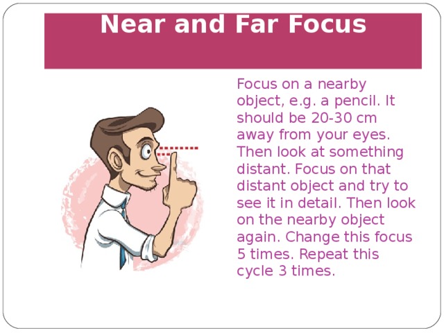 Near and Far Focus   Focus on a nearby object, e.g. a pencil. It should be 20-30 cm away from your eyes. Then look at something distant. Focus on that distant object and try to see it in detail. Then look on the nearby object again. Change this focus 5 times. Repeat this cycle 3 times. 