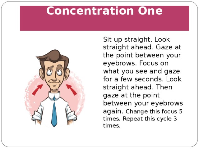 Concentration One   Sit up straight. Look straight ahead. Gaze at the point between your eyebrows. Focus on what you see and gaze for a few seconds. Look straight ahead. Then gaze at the point between your eyebrows again. Change this focus 5 times. Repeat this cycle 3 times. 