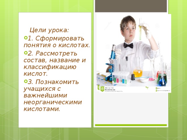  Цели урока: 1. Сформировать понятия о кислотах. 2. Рассмотреть состав, название и классификацию кислот. 3. Познакомить учащихся с важнейшими неорганическими кислотами.   