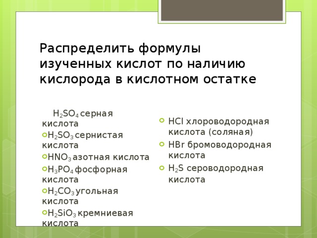 Распределить формулы изученных кислот по наличию кислорода в кислотном остатке  H 2 SO 4  серная кислота H 2 SO 3  сернистая кислота HNO 3  азотная кислота H 3 PO 4  фосфорная кислота H 2 CO 3  угольная кислота H 2 SiO 3  кремниевая кислота  HCl хлороводородная кислота (соляная) HBr бромоводородная кислота H 2 S сероводородная кислота 