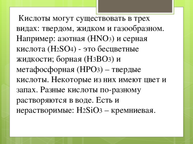   Кислоты могут существовать в трех видах: твердом, жидком и газообразном. Например: азотная (HNO 3 ) и серная кислота (H 2 SO 4 ) - это бесцветные жидкости; борная (H 3 BO 3 ) и метафосфорная (HPO 3 ) – твердые кислоты. Некоторые из них имеют цвет и запах. Разные кислоты по-разному растворяются в воде. Есть и нерастворимые: H 2 SiO 3 – кремниевая.  