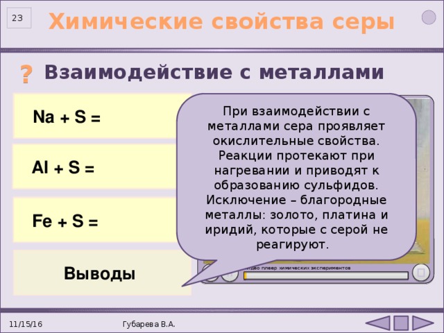 Химические свойства серы 23 Взаимодействие с металлами  ? 2 Na 0 + S 0 = Na +1 2 S -2 При взаимодействии с металлами сера проявляет окислительные свойства. Реакции протекают при нагревании и приводят к образованию сульфидов. Исключение – благородные металлы: золото, платина и иридий, которые с серой не реагируют.  Na + S =  Al + S = 2Al 0 + 3S 0 = Al +3 2 S -2 3 Fe 0 + S 0 = Fe +2 S -2  Fe + S = Опыт «Взаимодействие натрия с серой»: http://files.school-collection.edu.ru/dlrstore/3e6b77cf-8fff-882a-d3c3-c50221c6eba9/index.htm  Выводы Видео плеер химических экспериментов . 11/15/16 Губарева В.А. 23 