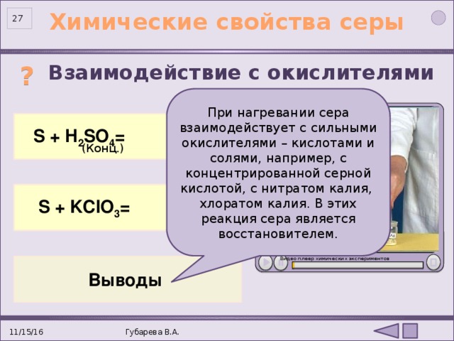 Химические свойства серы 26 ? Взаимодействие с окислителями При нагревании сера взаимодействует с сильными окислителями – кислотами и солями, например, с концентрированной серной кислотой, с нитратом калия, хлоратом калия. В этих реакция сера является восстановителем.  S 0 +2H 2 SO 4 = 3S +4 O 2 +2H 2 O   S + H 2 SO 4 = (Конц.) 3S + KClO 3 = 2KCl + 3SO 2  S + KClO 3 = Видео плеер химических экспериментов Выводы . 11/15/16 Губарева В.А. 27 