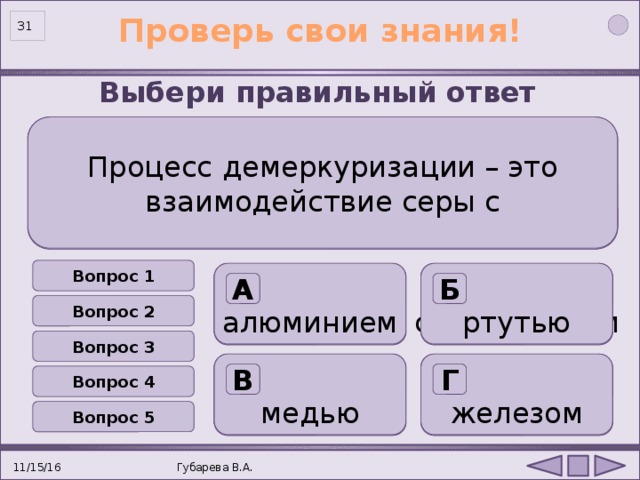 Проверь свои знания! 31 Выбери правильный ответ Процесс  демеркуризации – это взаимодействие серы с  Восстановительные свойства сера проявляет в реакции  Количество энергетических уровней у атома серы.  Сера не будет реагировать с Для серы не характерны степени окисления Вопрос 1 ртутью алюминием с водородом с кислородом три два 4 + 2 + водородом азотом А Б Б А А Б А Б Б А Вопрос 2 Вопрос 3 железом медью с ртутью с натрием  четыре один  6 + 1 + хлором кислородом В Г Г В В Г Г Г В В Вопрос 4 Вопрос 5 11/15/16 Губарева В.А. 31 