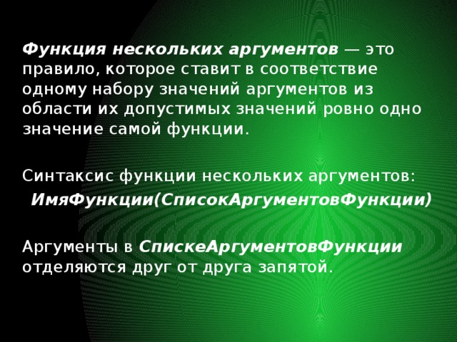 Функция нескольких аргументов — это правило, которое ставит в соответствие одному набору значений аргументов из области их допустимых значений ровно одно значение самой функции. Синтаксис функции нескольких аргументов: ИмяФункции(СписокАргументовФункции)  Аргументы в СпискеАргументовФункции отделяются друг от друга запятой.  