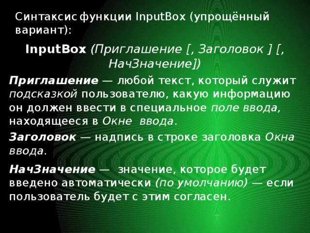 Синтаксис  функции InputBox (упрощённый вариант): InputBox  (Приглашение [, Заголовок ] [, НачЗначение]) Приглашение  — любой текст, который служит подсказкой пользователю, какую информацию он должен ввести в специальное поле ввода, находящееся в Окне  ввода . Заголовок  — надпись в строке заголовка Окна ввода. НачЗначение  — значение, которое будет введено автоматически (по умолчанию) — если пользователь будет с этим согласен. 
