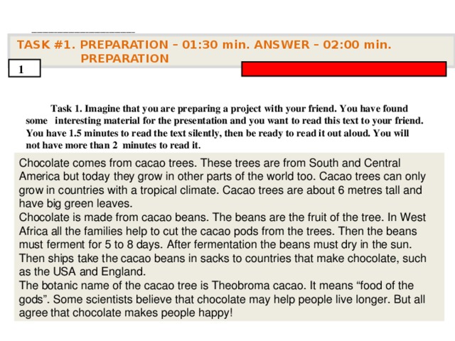 . ____________________________________   TASK #1. PREPARATION – 01:30 min. ANSWER – 0 2 : 0 0 min. PREPARATION  1  Task 1. Imagine that you are preparing a project with your friend. You have found some interesting material for the presentation and you want to read this text to your friend. You have 1.5 minutes to read the text silently, then be ready to read it out aloud. You will not have more than 2 minutes to read it .           Chocolate comes from cacao trees. These trees are from South and Central America but today  they grow in other parts of the world too. Cacao trees can only grow in countries with a  tropical climate. Cacao trees are about 6 metres tall and have big green leaves. Chocolate is  made from cacao beans. The beans are the fruit of the tree. In West Africa all the families help  to cut the cacao pods from the trees. Then the beans must ferment for 5 to 8 days. After  fermentation the beans must dry in the sun. Then ships take the cacao beans in sacks to  countries that make chocolate, such as the USA and England. The botanic name of the cacao  tree is Theobroma cacao. It means “food of the gods”. Some scientists believe that chocolate  may help people live longer. But all agree that chocolate makes people happy!    