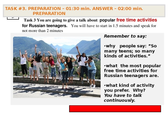 TASK #3. PREPARATION – 01:30 min. ANSWER – 02:00 min. PREPARATION  3  Task 3  You are going to give a talk about popular free time activities for Russian teenagers . You will have to start in 1.5 minutes and speak for not more than 2 minutes Remember to say:  why  people say: ”So many teens; so many kinds of activities.”  what the most popular free time activities for Russian teenagers are.  what kind of activity you prefer. Why? You have to talk continuously.        
